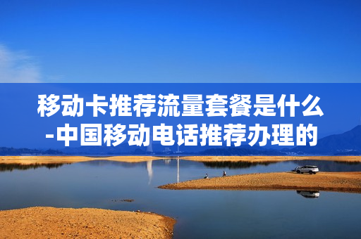 移动卡推荐流量套餐是什么-中国移动电话推荐办理的套餐