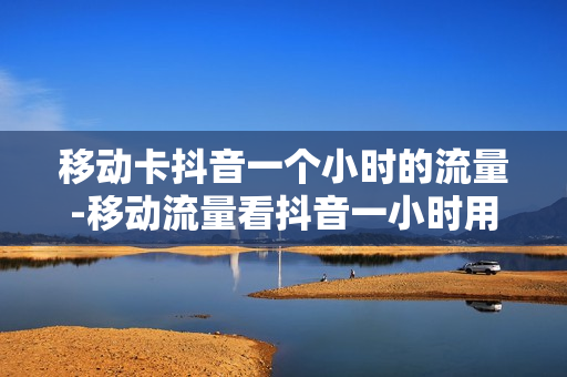 移动卡抖音一个小时的流量-移动流量看抖音一小时用多少