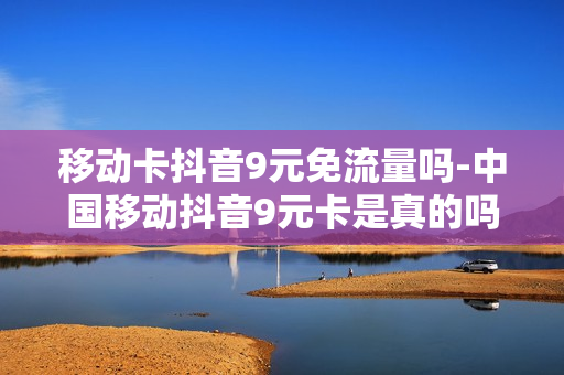 移动卡抖音9元免流量吗-中国移动抖音9元卡是真的吗