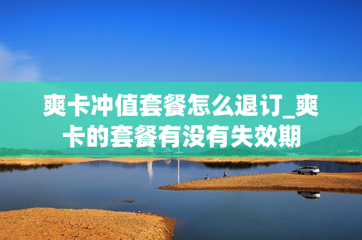 爽卡冲值套餐怎么退订_爽卡的套餐有没有失效期