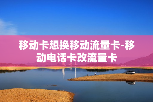 移动卡想换移动流量卡-移动电话卡改流量卡