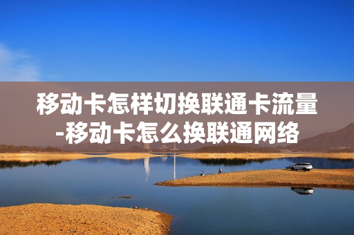 移动卡怎样切换联通卡流量-移动卡怎么换联通网络