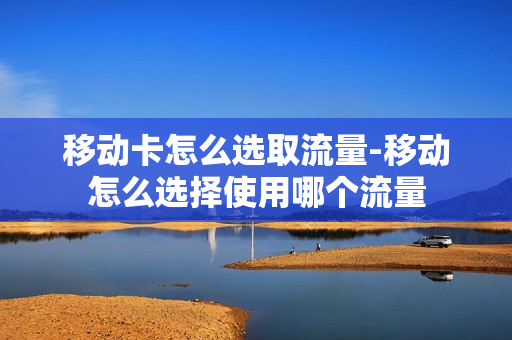 移动卡怎么选取流量-移动怎么选择使用哪个流量