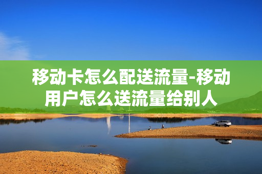 移动卡怎么配送流量-移动用户怎么送流量给别人