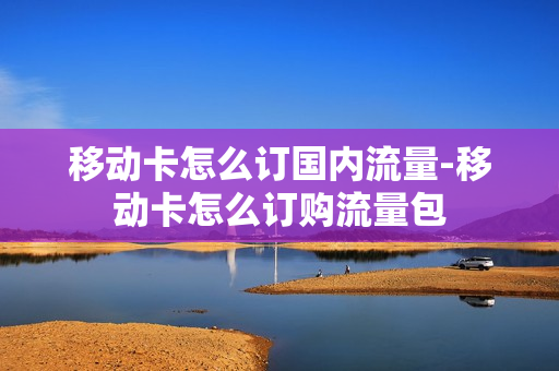 移动卡怎么订国内流量-移动卡怎么订购流量包
