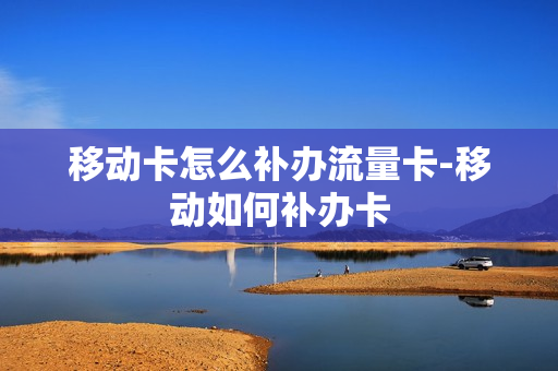 移动卡怎么补办流量卡-移动如何补办卡