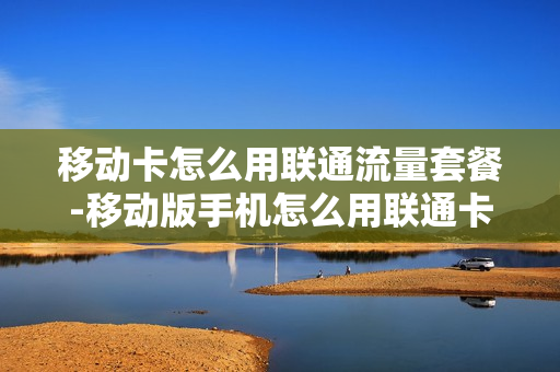 移动卡怎么用联通流量套餐-移动版手机怎么用联通卡