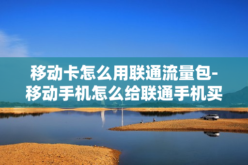 移动卡怎么用联通流量包-移动手机怎么给联通手机买流量