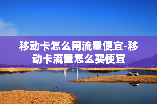 移动卡怎么用流量便宜-移动卡流量怎么买便宜
