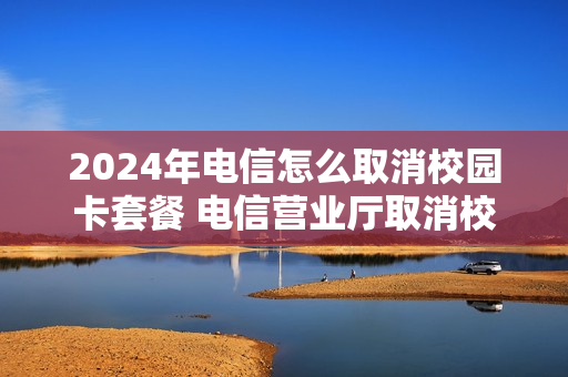 2024年电信怎么取消校园卡套餐 电信营业厅取消校园网套餐