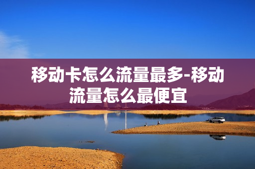移动卡怎么流量最多-移动流量怎么最便宜