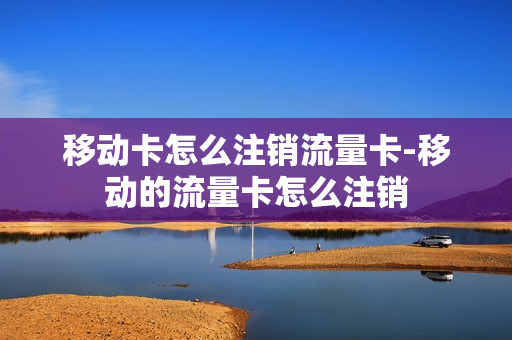 移动卡怎么注销流量卡-移动的流量卡怎么注销