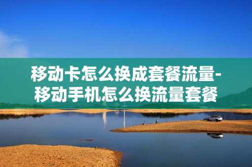 移动卡怎么换成套餐流量-移动手机怎么换流量套餐