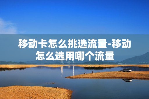 移动卡怎么挑选流量-移动怎么选用哪个流量