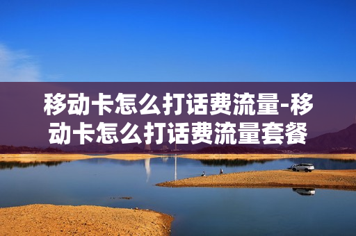 移动卡怎么打话费流量-移动卡怎么打话费流量套餐