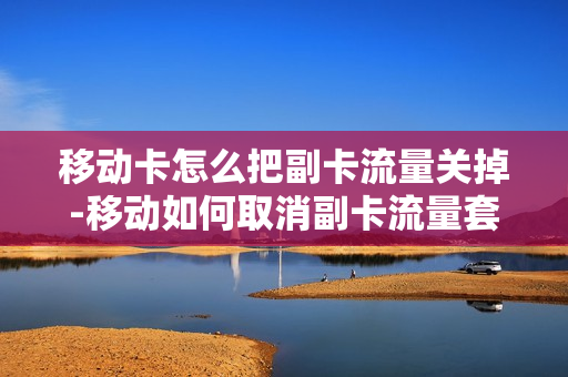 移动卡怎么把副卡流量关掉-移动如何取消副卡流量套餐