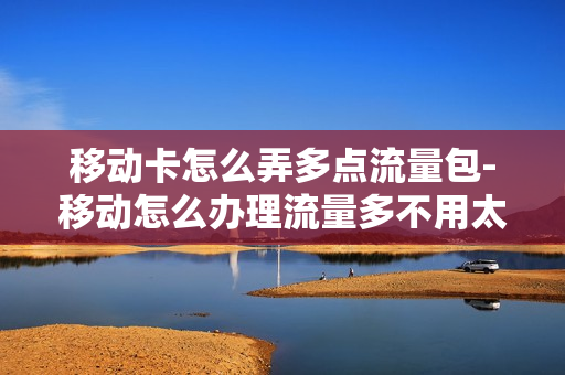 移动卡怎么弄多点流量包-移动怎么办理流量多不用太多钱的