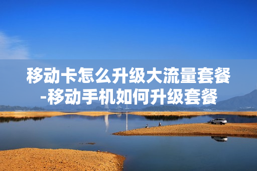 移动卡怎么升级大流量套餐-移动手机如何升级套餐