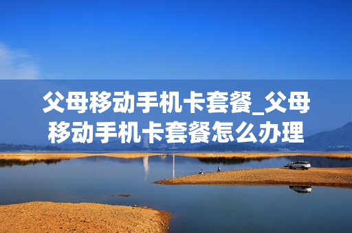 父母移动手机卡套餐_父母移动手机卡套餐怎么办理