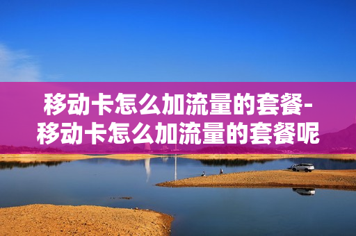 移动卡怎么加流量的套餐-移动卡怎么加流量的套餐呢