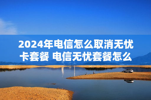 2024年电信怎么取消无忧卡套餐 电信无忧套餐怎么办