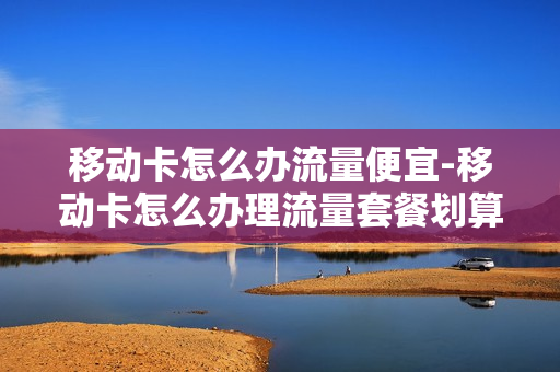 移动卡怎么办流量便宜-移动卡怎么办理流量套餐划算