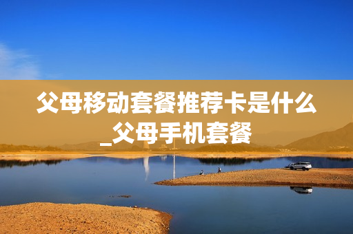 父母移动套餐推荐卡是什么_父母手机套餐