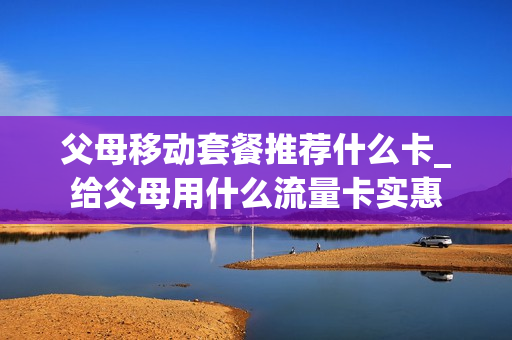 父母移动套餐推荐什么卡_给父母用什么流量卡实惠