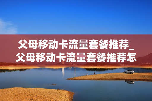 父母移动卡流量套餐推荐_父母移动卡流量套餐推荐怎么取消