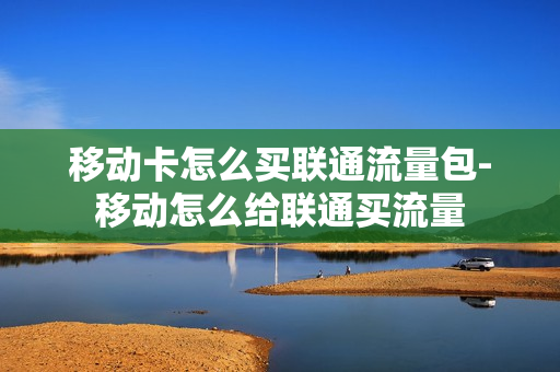 移动卡怎么买联通流量包-移动怎么给联通买流量