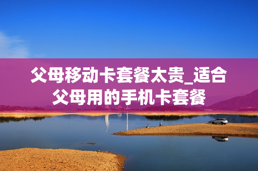 父母移动卡套餐太贵_适合父母用的手机卡套餐