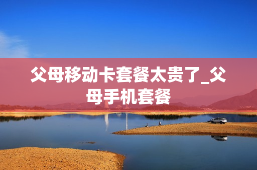 父母移动卡套餐太贵了_父母手机套餐