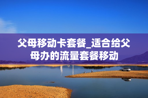 父母移动卡套餐_适合给父母办的流量套餐移动