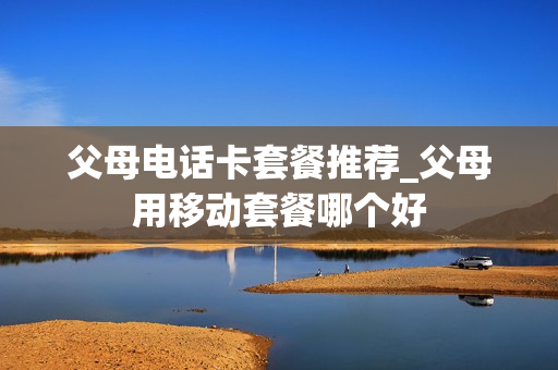 父母电话卡套餐推荐_父母用移动套餐哪个好