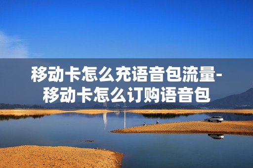 移动卡怎么充语音包流量-移动卡怎么订购语音包