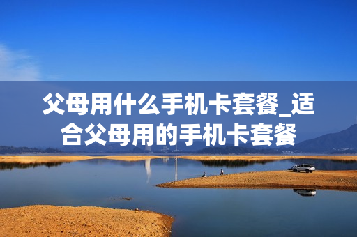 父母用什么手机卡套餐_适合父母用的手机卡套餐