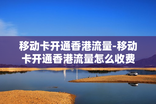 移动卡开通香港流量-移动卡开通香港流量怎么收费