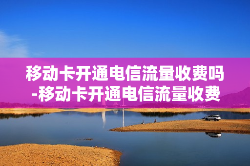 移动卡开通电信流量收费吗-移动卡开通电信流量收费吗