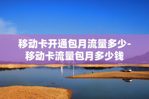 移动卡开通包月流量多少-移动卡流量包月多少钱