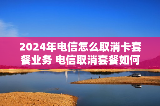 2024年电信怎么取消卡套餐业务 电信取消套餐如何办理