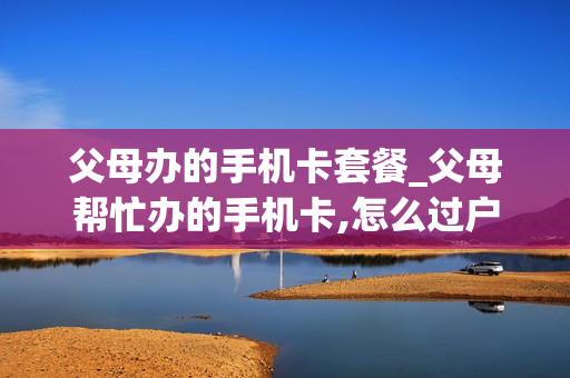 父母办的手机卡套餐_父母帮忙办的手机卡,怎么过户给自己