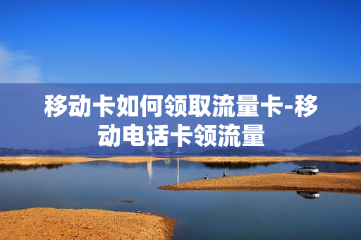 移动卡如何领取流量卡-移动电话卡领流量