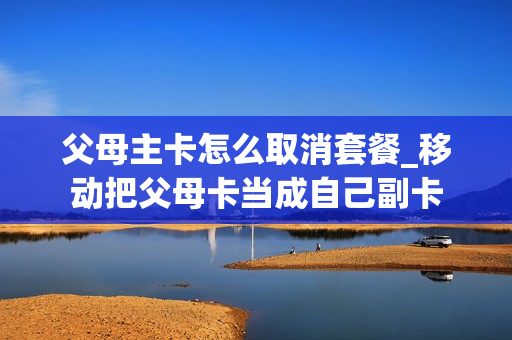 父母主卡怎么取消套餐_移动把父母卡当成自己副卡