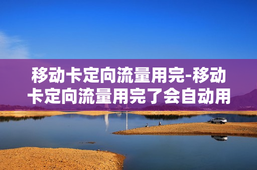 移动卡定向流量用完-移动卡定向流量用完了会自动用国内其他流量吗