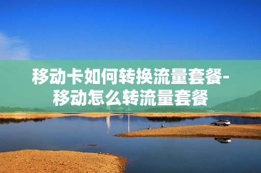 移动卡如何转换流量套餐-移动怎么转流量套餐