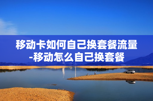 移动卡如何自己换套餐流量-移动怎么自己换套餐