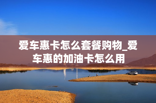 爱车惠卡怎么套餐购物_爱车惠的加油卡怎么用