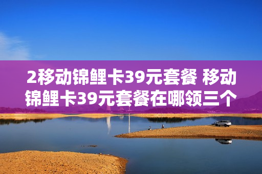 2移动锦鲤卡39元套餐 移动锦鲤卡39元套餐在哪领三个专属定向流量权益包