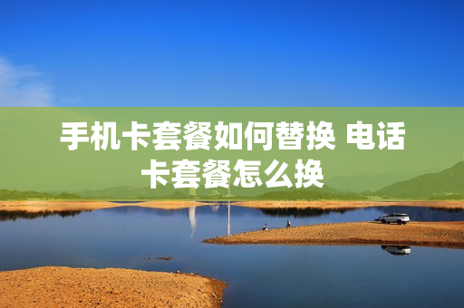 手机卡套餐如何替换 电话卡套餐怎么换