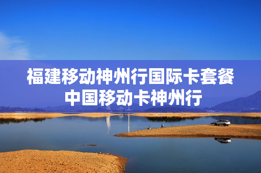 福建移动神州行国际卡套餐 中国移动卡神州行